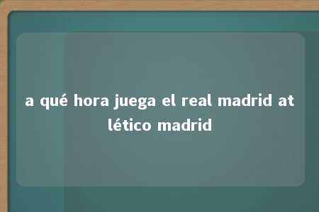 a qué hora juega el real madrid atlético madrid