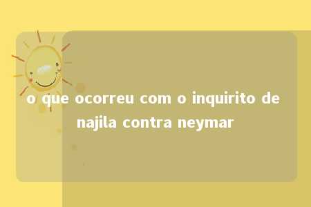 o que ocorreu com o inquirito de najila contra neymar