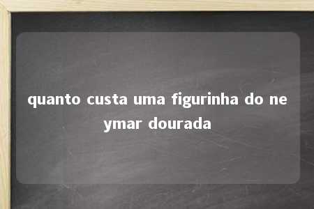 quanto custa uma figurinha do neymar dourada