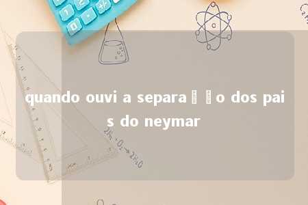 quando ouvi a separação dos pais do neymar