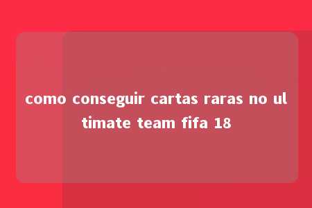 como conseguir cartas raras no ultimate team fifa 18