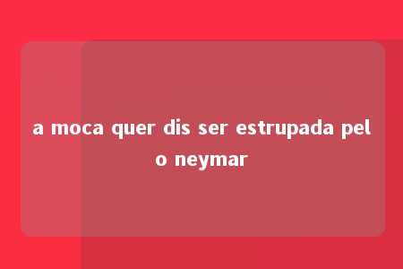 a moca quer dis ser estrupada pelo neymar