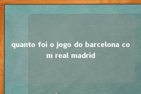 quanto foi o jogo do barcelona com real madrid