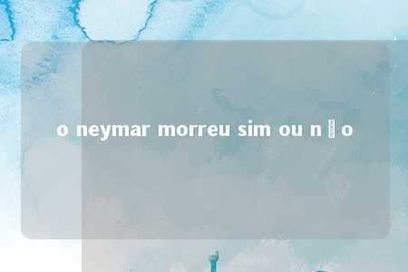 o neymar morreu sim ou não