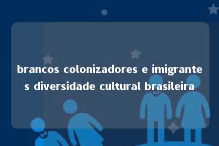 brancos colonizadores e imigrantes diversidade cultural brasileira