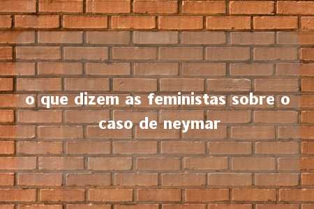 o que dizem as feministas sobre o caso de neymar