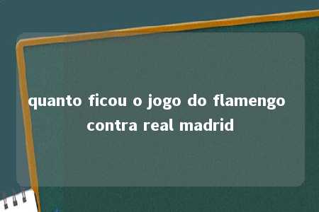 quanto ficou o jogo do flamengo contra real madrid