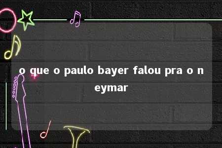 o que o paulo bayer falou pra o neymar