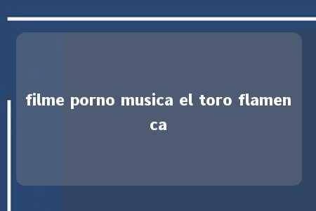 filme porno musica el toro flamenca