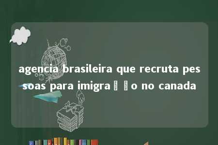 agencia brasileira que recruta pessoas para imigração no canada