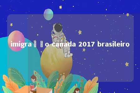 imigração canada 2017 brasileiro