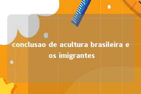 conclusao de acultura brasileira e os imigrantes