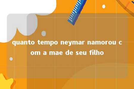 quanto tempo neymar namorou com a mae de seu filho