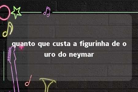 quanto que custa a figurinha de ouro do neymar