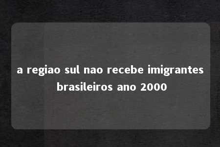 a regiao sul nao recebe imigrantes brasileiros ano 2000