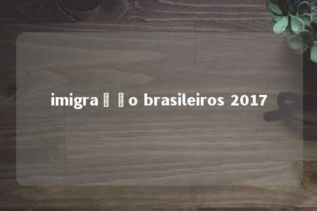 imigração brasileiros 2017