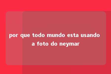 por que todo mundo esta usando a foto do neymar