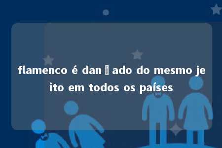 flamenco é dançado do mesmo jeito em todos os países