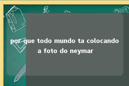 por que todo mundo ta colocando a foto do neymar