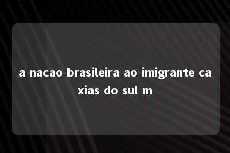 a nacao brasileira ao imigrante caxias do sul m