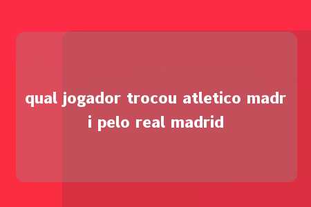 qual jogador trocou atletico madri pelo real madrid