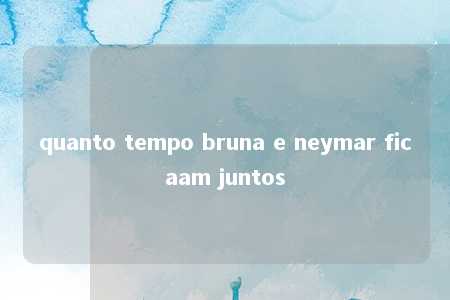 quanto tempo bruna e neymar ficaam juntos