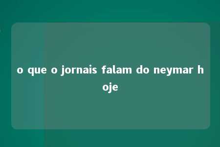 o que o jornais falam do neymar hoje