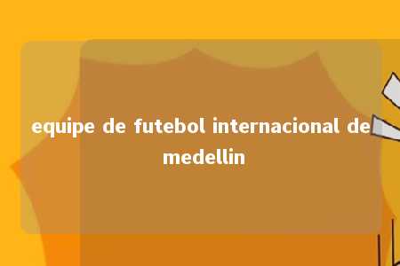 equipe de futebol internacional de medellin