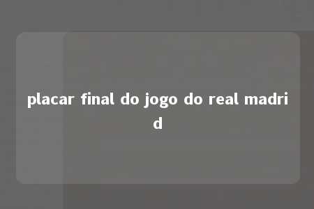 placar final do jogo do real madrid