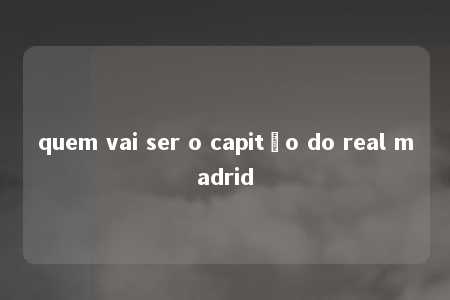 quem vai ser o capitão do real madrid