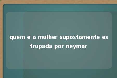 quem e a mulher supostamente estrupada por neymar