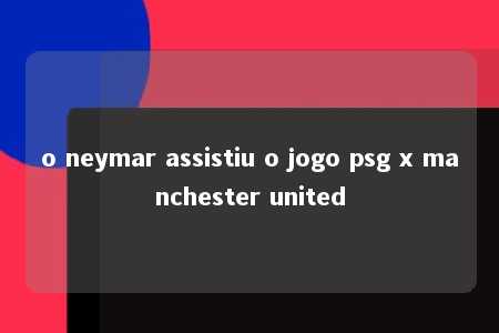 o neymar assistiu o jogo psg x manchester united