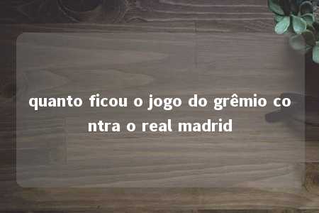 quanto ficou o jogo do grêmio contra o real madrid