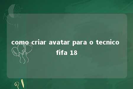 como criar avatar para o tecnico fifa 18