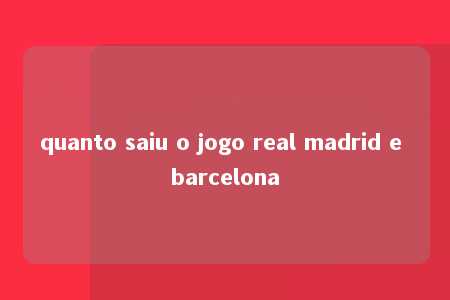 quanto saiu o jogo real madrid e barcelona