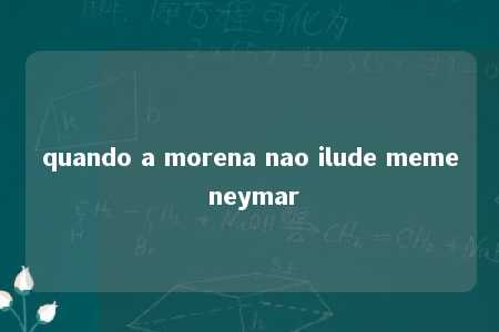 quando a morena nao ilude meme neymar