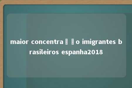 maior concentração imigrantes brasileiros espanha2018