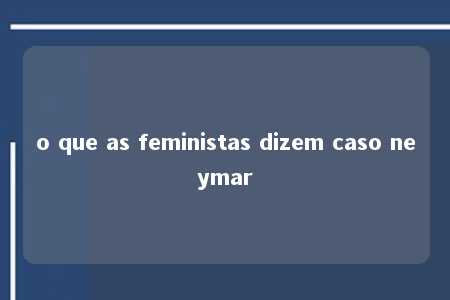 o que as feministas dizem caso neymar