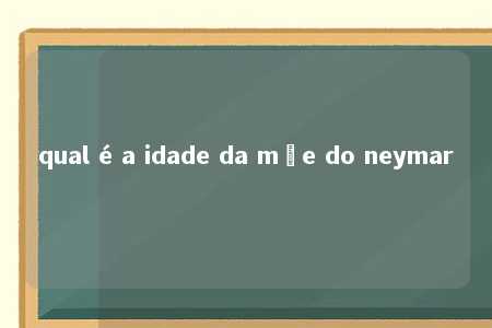 qual é a idade da mãe do neymar