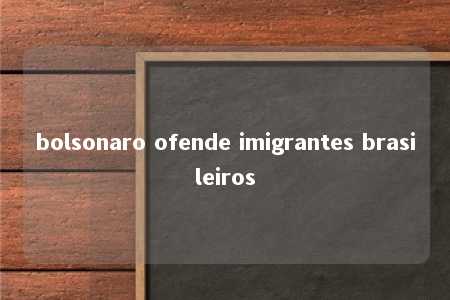 bolsonaro ofende imigrantes brasileiros