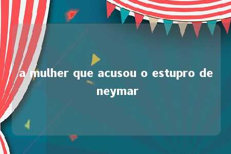 a mulher que acusou o estupro de neymar