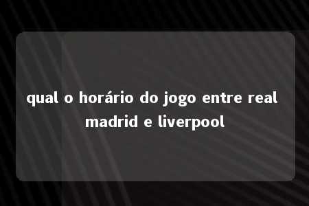 qual o horário do jogo entre real madrid e liverpool