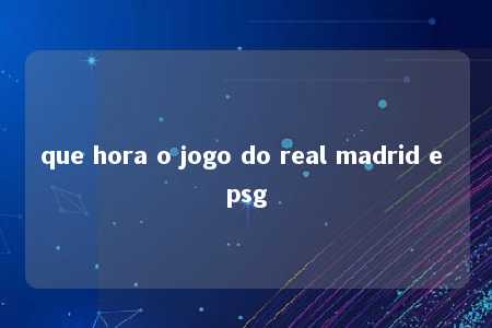 que hora o jogo do real madrid e psg