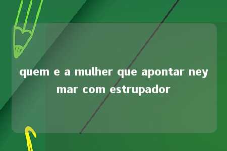 quem e a mulher que apontar neymar com estrupador