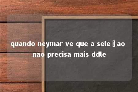 quando neymar ve que a seleçao nao precisa mais ddle