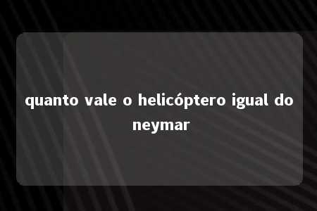 quanto vale o helicóptero igual do neymar