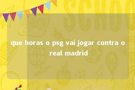 que horas o psg vai jogar contra o real madrid