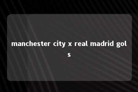 manchester city x real madrid gols