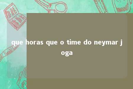 que horas que o time do neymar joga