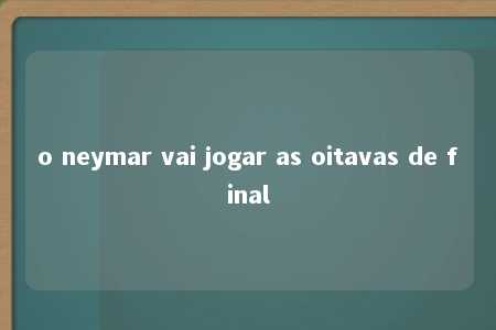 o neymar vai jogar as oitavas de final